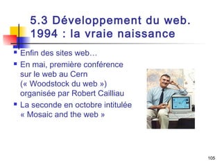 105 
5.3 Développement du web. 
1994 : la vraie naissance 
 Enfin des sites web… 
 En mai, première conférence 
sur le web au Cern 
(« Woodstock du web ») 
organisée par Robert Cailliau 
 La seconde en octobre intitulée 
« Mosaic and the web » 
 