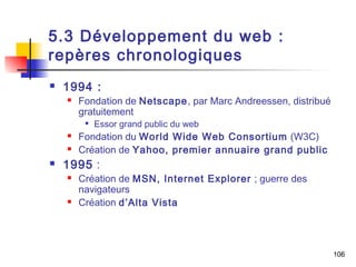 106 
5.3 Développement du web : 
repères chronologiques 
 1994 : 
 Fondation de Netscape, par Marc Andreessen, distribué 
gratuitement 
 Essor grand public du web 
 Fondation du World Wide Web Consortium (W3C) 
 Création de Yahoo, premier annuaire grand public 
 1995 : 
 Création de MSN, Internet Explorer ; guerre des 
navigateurs 
 Création d’Alta Vista 
 