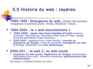 108 
5.5 Histoire du web : repères 
 1989-1994 : émergence du web, création des premiers 
navigateurs et premiers outils ; Archie, Wanderer, Yahoo… 
 1994-2004 : le « web documentaire » 
 1994-2000 : essor des trois familles d’outils (moteurs, 
annuaires, métamoteurs) ; domination d’Alta Vista et Yahoo ; grands 
annuaires généralistes (Open Directory) ; 
 2000-2004 : explosion de la « bulle internet », montée en 
puissance de Google ; indice de popularité ; émergence du web 
2.0 (blogs, Wikipedia), et du web sémantique 
 2004-201. : le web 2, ou web social 
 explosion du web social, hégémonie de Google, diversification, 
spécialisation des outils ; indexation sémantique, généralisation des 
métadonnées.. 
Voir aussi « L’histoire et l’avenir du web » 
 