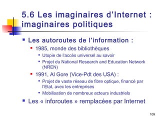 5.6 Les imaginaires d’Internet : 
imaginaires politiques 
 Les autoroutes de l’information : 
 1985, monde des bibliothèques 
 Utopie de l’accès universel au savoir 
 Projet du National Research and Education Network 
(NREN) 
 1991, Al Gore (Vice-Pdt des USA) : 
 Projet de vaste réseau de fibre optique, financé par 
l’Etat, avec les entreprises 
 Mobilisation de nombreux acteurs industriels 
 Les « inforoutes » remplacées par Internet 
109 
 