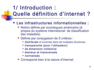 1/ Introduction : 
Quelle définition d’internet ? 
11 
 Les infrastructures informationnelles : 
 Notion définie par sociologues américains (à 
propos du système international de classification 
des maladies) 
 Définie par conjugaison de 5 critères : 
 distribuée et incarnée dans de multiples structures 
 transparente (pour l’utilisateur) 
 de dimension collective 
 étendue et transversale 
 normalisée 
 Correspond bien à la nature d’internet 
 