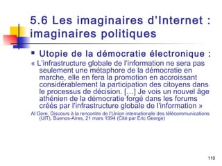 5.6 Les imaginaires d’Internet : 
imaginaires politiques 
 Utopie de la démocratie électronique : 
« L’infrastructure globale de l’information ne sera pas 
seulement une métaphore de la démocratie en 
marche, elle en fera la promotion en accroissant 
considérablement la participation des citoyens dans 
le processus de décision. […] Je vois un nouvel âge 
athénien de la démocratie forgé dans les forums 
créés par l’infrastructure globale de l’information » 
Al Gore, Discours à la rencontre de l’Union internationale des télécommunications 
(UIT), Buenos-Aires, 21 mars 1994 (Cité par Eric George) 
110 
 