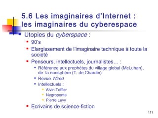 5.6 Les imaginaires d’Internet : 
les imaginaires du cyberespace 
 Utopies du cyberspace : 
 90’s 
 Elargissement de l’imaginaire technique à toute la 
société 
 Penseurs, intellectuels, journalistes… : 
 Référence aux prophètes du village global (McLuhan), 
de la noosphère (T. de Chardin) 
 Revue Wired 
 Intellectuels : 
 Alvin Toffler 
 Negroponte 
 Pierre Lévy 
 Ecrivains de science-fiction 
111 
 