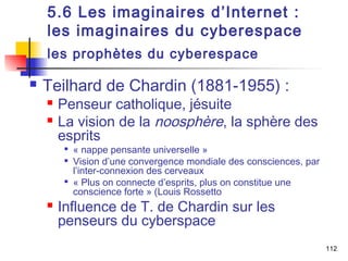 5.6 Les imaginaires d’Internet : 
les imaginaires du cyberespace 
les prophètes du cyberespace 
 Teilhard de Chardin (1881-1955) : 
 Penseur catholique, jésuite 
 La vision de la noosphère, la sphère des 
esprits 
 « nappe pensante universelle » 
 Vision d’une convergence mondiale des consciences, par 
l’inter-connexion des cerveaux 
 « Plus on connecte d’esprits, plus on constitue une 
conscience forte » (Louis Rossetto 
 Influence de T. de Chardin sur les 
penseurs du cyberspace 
112 
 
