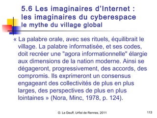5.6 Les imaginaires d’Internet : 
les imaginaires du cyberespace 
le mythe du village global 
« La palabre orale, avec ses rituels, équilibrait le 
village. La palabre informatisée, et ses codes, 
doit recréer une "agora informationnelle" élargie 
aux dimensions de la nation moderne. Ainsi se 
dégageront, progressivement, des accords, des 
compromis. Ils exprimeront un consensus 
engageant des collectivités de plus en plus 
larges, des perspectives de plus en plus 
lointaines » (Nora, Minc, 1978, p. 124). 
113 
O. Le Deuff, Urfist de Rennes, 2011  