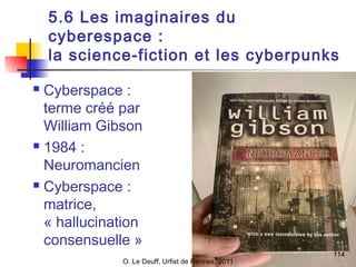 5.6 Les imaginaires du 
cyberespace : 
la science-fiction et les cyberpunks 
114 
 Cyberspace : 
terme créé par 
William Gibson 
 1984 : 
Neuromancien 
 Cyberspace : 
matrice, 
« hallucination 
consensuelle » 
O. Le Deuff, Urfist de Rennes, 2011 
 