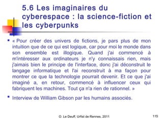 115 
5.6 Les imaginaires du 
cyberespace : la science-fiction et 
les cyberpunks 
 « Pour créer des univers de fictions, je pars plus de mon 
intuition que de ce qui est logique, car pour moi le monde dans 
son ensemble est illogique. Quand j'ai commencé à 
m'intéresser aux ordinateurs je n'y connaissais rien, mais 
j'aimais bien le principe de l'interface, donc j'ai déconstruit le 
langage informatique et l'ai reconstruit à ma façon pour 
montrer ce que la technologie pourrait devenir. Et ce que j'ai 
imaginé a, en retour, commencé à influencer ceux qui 
fabriquent les machines. Tout ça n'a rien de rationnel. » 
 Interview de William Gibson par les humains associés. 
O. Le Deuff, Urfist de Rennes, 2011  