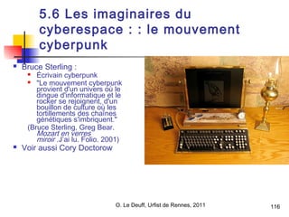 116 
5.6 Les imaginaires du 
cyberespace : : le mouvement 
cyberpunk 
 Bruce Sterling : 
 Écrivain cyberpunk 
 "Le mouvement cyberpunk 
provient d'un univers où le 
dingue d'informatique et le 
rocker se rejoignent, d'un 
bouillon de culture où les 
tortillements des chaînes 
génétiques s'imbriquent." 
(Bruce Sterling, Greg Bear. 
Mozart en verres 
miroir .J’ai lu. Folio. 2001) 
 Voir aussi Cory Doctorow 
O. Le Deuff, Urfist de Rennes, 2011  