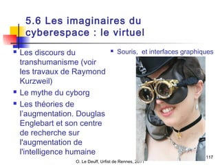 O. Le Deuff, Urfist de Rennes, 2011 
117 
5.6 Les imaginaires du 
cyberespace : le virtuel 
 Les discours du 
transhumanisme (voir 
les travaux de Raymond 
Kurzweil) 
 Le mythe du cyborg 
 Les théories de 
l’augmentation. Douglas 
Englebart et son centre 
de recherche sur 
l'augmentation de 
l'intelligence humaine 
 Souris, et interfaces graphiques 
 