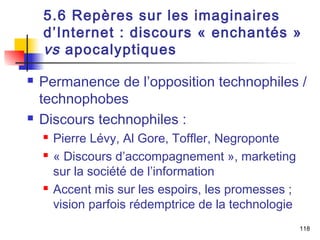 5.6 Repères sur les imaginaires 
d’Internet : discours « enchantés » 
vs apocalyptiques 
 Permanence de l’opposition technophiles / 
technophobes 
 Discours technophiles : 
 Pierre Lévy, Al Gore, Toffler, Negroponte 
 « Discours d’accompagnement », marketing 
sur la société de l’information 
 Accent mis sur les espoirs, les promesses ; 
vision parfois rédemptrice de la technologie 
118 
 