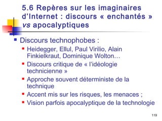 5.6 Repères sur les imaginaires 
d’Internet : discours « enchantés » 
vs apocalyptiques 
 Discours technophobes : 
 Heidegger, Ellul, Paul Virilio, Alain 
Finkielkraut, Dominique Wolton… 
 Discours critique de « l’idéologie 
technicienne » 
 Approche souvent déterministe de la 
technique 
 Accent mis sur les risques, les menaces ; 
 Vision parfois apocalyptique de la technologie 
119 
 