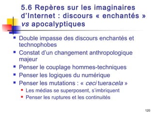5.6 Repères sur les imaginaires 
d’Internet : discours « enchantés » 
vs apocalyptiques 
 Double impasse des discours enchantés et 
technophobes 
 Constat d’un changement anthropologique 
majeur 
 Penser le couplage hommes-techniques 
 Penser les logiques du numérique 
 Penser les mutations : « ceci tueracela » 
 Les médias se superposent, s’imbriquent 
 Penser les ruptures et les continuités 
120 
 