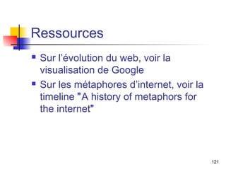 Ressources 
 Sur l’évolution du web, voir la 
visualisation de Google 
 Sur les métaphores d’internet, voir la 
timeline ”A history of metaphors for 
the internet” 
121 

