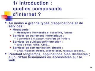 14 
1/ Introduction : 
quelles composants 
d’internet ? 
 Au moins 4 grands types d’applications et de 
services : 
 Messagerie : 
 Messagerie individuelle et collective, forums 
 Services de traitement informatique : 
 Connexion à distance, transfert de fichiers 
 Services de publication/information : 
 Web : blogs, wikis, CMS… 
 Services de communication directe : 
 Chat, visioconférence, peer-to-peer, réseaux sociaux… 
 Pendant longtemps, applications bien distinctes ; 
aujourd’hui fusionnées ou accessibles sur le 
web. 
 
