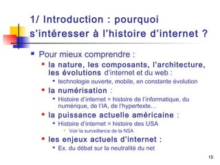 15 
1/ Introduction : pourquoi 
s’intéresser à l’histoire d’internet ? 
 Pour mieux comprendre : 
 la nature, les composants, l’architecture, 
les évolutions d’internet et du web : 
 technologie ouverte, mobile, en constante évolution 
 la numérisation : 
 Histoire d’internet = histoire de l’informatique, du 
numérique, de l’IA, de l’hypertexte… 
 la puissance actuelle américaine : 
 Histoire d’internet = histoire des USA 
 Voir la surveillance de la NSA 
 les enjeux actuels d’internet : 
 Ex. du débat sur la neutralité du net 
 