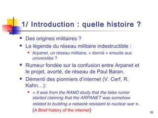 16 
1/ Introduction : quelle histoire ? 
 Des origines militaires ? 
 La légende du réseau militaire indestructible : 
 Arpanet, un réseau militaire, « donné » ensuite aux 
universités ? 
 Rumeur fondée sur la confusion entre Arpanet et 
le projet, avorté, de réseau de Paul Baran. 
 Démenti des pionniers d’internet (V. Cerf, R. 
Kahn…): 
 « It was from the RAND study that the false rumor 
started claiming that the ARPANET was somehow 
related to building a network resistant to nuclear war ». 
(A Brief history of the internet) 
 