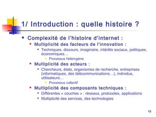 1/ Introduction : quelle histoire ? 
 Complexité de l’histoire d’internet : 
 Multiplicité des facteurs de l’innovation : 
 Techniques, discours, imaginaire, intérêts sociaux, politiques, 
économiques… 
 Processus hétérogène 
 Multiplicité des acteurs : 
 Chercheurs, états, organismes de recherche, entreprises 
(informatiques, des télécommunications…), individus, 
utilisateurs… 
 Processus collectif 
 Multiplicité des composants techniques : 
 Différentes « couches » : réseaux, protocoles, applications 
 Multiplicité des services, des technologies 
18 
 