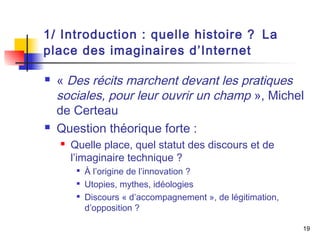 1/ Introduction : quelle histoire ? La 
place des imaginaires d’Internet 
 « Des récits marchent devant les pratiques 
sociales, pour leur ouvrir un champ », Michel 
de Certeau 
 Question théorique forte : 
 Quelle place, quel statut des discours et de 
l’imaginaire technique ? 
 À l’origine de l’innovation ? 
 Utopies, mythes, idéologies 
 Discours « d’accompagnement », de légitimation, 
d’opposition ? 
19 
 