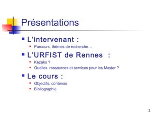 Présentations 
 L’intervenant : 
 Parcours, thèmes de recherche… 
 L’URFIST de Rennes : 
 Kézako ? 
 Quelles ressources et services pour les Master ? 
 Le cours : 
 Objectifs, contenus 
 Bibliographie 
2 
 