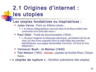 2.1 Origines d’internet : 
les utopies 
 Les utopies fondatrices ou inspiratrices : 
 Jules Verne : Paris au XXème siècle : 
 « le réseau télégraphique couvrait alors la surface entière des 
continents et le fond des mers » 
 Paul Otlet : Traité de documentation (1934) : 
 « On peut imaginer le télescope électrique, permettant de lire de 
chez soi des livres exposés dans la salle teleg des grandes 
bibliothèques, aux pages demandées d’avance. Ce sera le livre 
téléphoté ». 
 Vannevar Bush : le Memex (1945) 
 Ted Nelson (1965) : Xanadu, capitale de Kubilai Khan, Citizen 
Kane… 
> « utopies de rupture » : fonction subversive des utopies 
22 
 