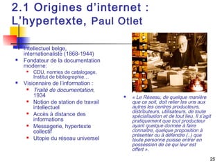25 
2.1 Origines d’internet : 
L’hypertexte, Paul Otlet 
 Intellectuel belge, 
internationaliste (1868-1944) 
 Fondateur de la documentation 
moderne: 
 CDU, normes de catalogage, 
Institut de bibliographie… 
 Visionnaire de l’information : 
 Traité de documentation, 
1934 
 Notion de station de travail 
intellectuel 
 Accès à distance des 
informations 
 Messagerie, hypertexte 
collectif 
 Utopie du réseau universel 
 « Le Réseau, de quelque manière 
que ce soit, doit relier les uns aux 
autres les centres producteurs, 
distributeurs, utilisateurs, de toute 
spécialisation et de tout lieu. Il s’agit 
pratiquement que tout producteur 
ayant quelque donnée à faire 
connaître, quelque proposition à 
présenter ou à défendre (..) que 
toute personne puisse entrer en 
possession de ce qui leur est 
offert ». 
 