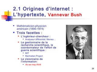 26 
2.1 Origines d’internet : 
L’hypertexte, Vannevar Bush 
 Mathématicien-physicien 
américain (1890-1974) 
 Trois facettes : 
 L’ingénieur-chercheur : 
 Analyseur différentiel, Memex… 
 Le gestionnaire de la 
recherche scientifique, le 
coordonnateur de l'effort de 
guerre scientifique : 
 MIT 
 Manhattan Project 
 Le visionnaire de 
l’information: 
 As we may think 
 