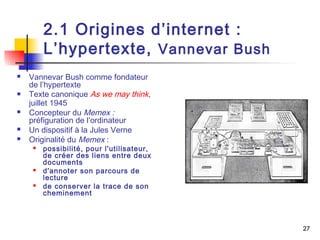 27 
2.1 Origines d’internet : 
L’hypertexte, Vannevar Bush 
 Vannevar Bush comme fondateur 
de l’hypertexte 
 Texte canonique As we may think, 
juillet 1945 
 Concepteur du Memex : 
préfiguration de l’ordinateur 
 Un dispositif à la Jules Verne 
 Originalité du Memex : 
 possibilité, pour l'utilisateur, 
de créer des liens entre deux 
documents 
 d'annoter son parcours de 
lecture 
 de conserver la trace de son 
cheminement 
 