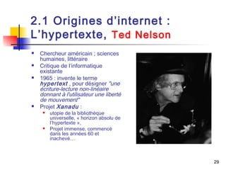 29 
2.1 Origines d’internet : 
L’hypertexte, Ted Nelson 
 Chercheur américain ; sciences 
humaines, littéraire 
 Critique de l’informatique 
existante 
 1965 : invente le terme 
hypertext , pour désigner "une 
écriture-lecture non-linéaire 
donnant à l'utilisateur une liberté 
de mouvement" 
 Projet Xanadu : 
 utopie de la bibliothèque 
universelle, « horizon absolu de 
l’hypertexte », 
 Projet immense, commencé 
dans les années 60 et 
inachevé… 
 