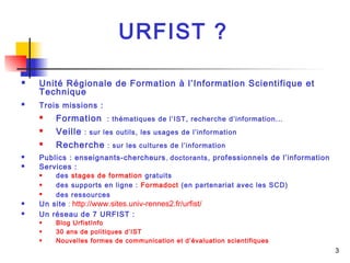 URFIST ? 
 Unité Régionale de Formation à l’Information Scientifique et 
Technique 
 Trois missions : 
 Formation : thématiques de l’IST, recherche d’information... 
 Veille : sur les outils, les usages de l’information 
 Recherche : sur les cultures de l’information 
 Publics : enseignants-chercheurs, doctorants, professionnels de l’information 
 Services : 
 des stages de formation gratuits 
 des supports en ligne : Formadoct (en partenariat avec les SCD) 
 des ressources 
 Un site : http://www.sites.univ-rennes2.fr/urfist/ 
 Un réseau de 7 URFIST : 
 Blog UrfistInfo 
 30 ans de politiques d’IST 
 Nouvelles formes de communication et d’évaluation scientifiques 
3 
 