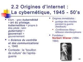 2.2 Origines d’internet : 
La cybernétique, 1945 - 50’s 
32 
 Etym. : grec kubernêtikê 
= art du pilotage, 
kubernetikos = propre à 
être piloté ; latin 
gubernator = 
gouvernail > 
gouvernement 
 « Science du contrôle 
et des communications 
», 1948 
 Contexte : le “bouillon 
de culture” de l’après-guerre 
 Origines immédiates : 
 guidage des missiles 
pendant la guerre 
(feedback) 
 Conférences Macy : 
réflexion interdisciplinaire 
 Fondateur : 
Norbert Wiener (1894- 
1964) 
 