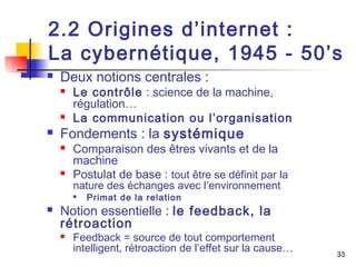 2.2 Origines d’internet : 
La cybernétique, 1945 - 50’s 
 Deux notions centrales : 
33 
 Le contrôle : science de la machine, 
régulation… 
 La communication ou l’organisation 
 Fondements : la systémique 
 Comparaison des êtres vivants et de la 
machine 
 Postulat de base : tout être se définit par la 
nature des échanges avec l’environnement 
 Primat de la relation 
 Notion essentielle : le feedback, la 
rétroaction 
 Feedback = source de tout comportement 
intelligent, rétroaction de l’effet sur la cause… 
 