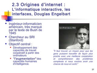 37 
2.3 Origines d’internet : 
L’informatique interactive, les 
interfaces, Douglas Engelbart 
 Ingénieur-informaticien 
américain, très marqué 
par le texte de Bush de 
1945 
 Chercheur au SRI 
(Stanford) 
 Objectif central : 
 Développement des 
capacités de travail 
coopératif à partir des 
ordinateurs 
 "l'augmentation" des 
capacités humaines 
d'intelligence. 
"Il faut trouver un moyen pour que les 
gens puissent travailler de façon plus 
proche avec une meilleure coopération 
et compréhension des problèmes 
complexes si nous voulons avoir une 
chance de nous en sortir." 
 