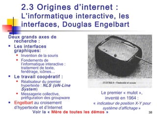 38 
2.3 Origines d’internet : 
L’informatique interactive, les 
interfaces, Douglas Engelbart 
Deux grands axes de 
recherche : 
 Les interfaces 
graphiques: 
 Invention de la souris 
 Fondements de 
l’informatique interactive : 
traitement de texte, 
fenêtrage, icônes… 
 Le travail coopératif : 
 Réalisateur du premier 
hypertexte : NLS (oN-Line 
System) 
 Messagerie collective, 
préfiguration des groupware 
 Engelbart au croisement 
d’hypertexte et d’Internet 
Le premier « mulot », 
inventé en 1964 : 
« indicateur de position X-Y pour 
système d’affichage » 
Voir la « Mère de toutes les démos »  