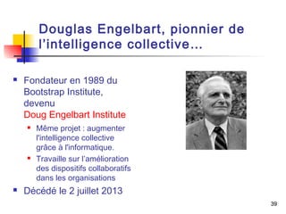 39 
Douglas Engelbart, pionnier de 
l’intelligence collective… 
 Fondateur en 1989 du 
Bootstrap Institute, 
devenu 
Doug Engelbart Institute 
 Même projet : augmenter 
l'intelligence collective 
grâce à l'informatique. 
 Travaille sur l’amélioration 
des dispositifs collaboratifs 
dans les organisations 
 Décédé le 2 juillet 2013 
 