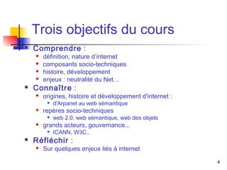 4 
Trois objectifs du cours 
 Comprendre : 
 définition, nature d’internet 
 composants socio-techniques 
 histoire, développement 
 enjeux : neutralité du Net… 
 Connaître : 
 origines, histoire et développement d'internet : 
 d'Arpanet au web sémantique 
 repères socio-techniques 
 web 2.0, web sémantique, web des objets 
 grands acteurs, gouvernance... 
 ICANN, W3C.. 
 Réfléchir : 
 Sur quelques enjeux liés à internet 
 