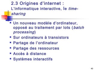 40 
2.3 Origines d’internet : 
L’informatique interactive, le time-sharing 
 Un nouveau modèle d’ordinateur, 
opposé au traitement par lots (batch 
processing ) 
 Sur ordinateurs à transistors 
 Partage de l’ordinateur 
 Partage des ressources 
 Accès à distance 
 Systèmes interactifs 
 