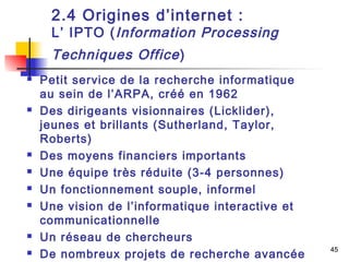 45 
2.4 Origines d’internet : 
L’ IPTO (Information Processing 
Techniques Office ) 
 Petit service de la recherche informatique 
au sein de l’ARPA, créé en 1962 
 Des dirigeants visionnaires (Licklider), 
jeunes et brillants (Sutherland, Taylor, 
Roberts) 
 Des moyens financiers importants 
 Une équipe très réduite (3-4 personnes) 
 Un fonctionnement souple, informel 
 Une vision de l’informatique interactive et 
communicationnelle 
 Un réseau de chercheurs 
 De nombreux projets de recherche avancée 
 