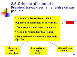 2.5 Origines d’internet : 
Premiers travaux sur la transmission par 
paquets 
48 
Kleinrock 
1961 
Lincoln Lab 
Rapport Baran 
1961-65 
RAND 
NPL Angleterre 
1966-67 
• Un mode de transmission inédit 
• Opposé à la commutation par circuits 
• Découpage des messages en paquets 
• Notion de réseau distribué (Baran) 
• Trois recherches concomitantes mais 
séparées 
ATT 
 