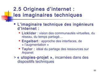2.5 Origines d’internet : 
les imaginaires techniques 
 L’imaginaire technique des ingénieurs 
d’Internet : 
 Licklider : vision des communautés virtuelles, du 
réseau, du temps partagé… 
 Engelbart : approche des interfaces, de 
« l’augmentation » 
 Taylor : idéal du partage des ressources sur 
Arpanet 
> « utopies-projet », incarnées dans des 
dispositifs techniques 
50 
 
