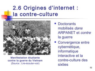 52 
2 . 6 O r i g i n e s d ’ i n t e r n e t : 
l a c o n t r e - c u l t u r e 
 Doctorants 
mobilisés dans 
ARPANET et contre 
la guerre 
 Convergence entre 
cybernétique, 
informatique 
interactive et la 
contre-culture des 
sixties 
Manifestation étudiante 
contre la guerre du Vietnam 
(Source : Lire-écouter-voir) 
 