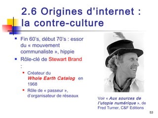 2.6 Origines d’internet : 
la contre-culture 
 Fin 60’s, début 70’s : essor 
du « mouvement 
communaliste », hippie 
 Rôle-clé de Stewart Brand 
: 
 Créateur du 
Whole Earth Catalog en 
1968 
 Rôle de « passeur », 
d’organisateur de réseaux 
53 
Voir « Aux sources de 
l’utopie numérique », de 
Fred Turner, C&F Editions 
 