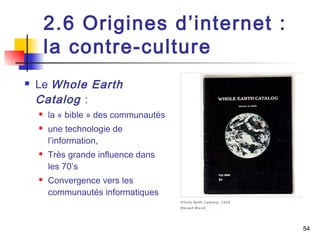 2.6 Origines d’internet : 
la contre-culture 
 Le Whole Earth 
Catalog : 
 la « bible » des communautés 
 une technologie de 
l’information, 
 Très grande influence dans 
les 70’s 
 Convergence vers les 
communautés informatiques 
54 
 