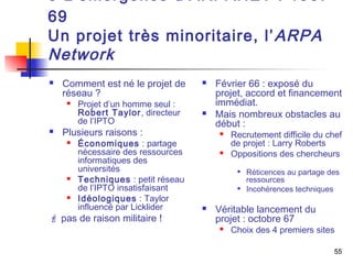 3 L’émergence d’ARPANET : 1967- 
69 
Un projet très minoritaire, l’ARPA 
Network 
55 
 Comment est né le projet de 
réseau ? 
 Projet d’un homme seul : 
Robert Taylor, directeur 
de l’IPTO 
 Plusieurs raisons : 
 Économiques : partage 
nécessaire des ressources 
informatiques des 
universités 
 Techniques : petit réseau 
de l’IPTO insatisfaisant 
 Idéologiques : Taylor 
influencé par Licklider 
 pas de raison militaire ! 
 Février 66 : exposé du 
projet, accord et financement 
immédiat. 
 Mais nombreux obstacles au 
début : 
 Recrutement difficile du chef 
de projet : Larry Roberts 
 Oppositions des chercheurs 
 Réticences au partage des 
ressources 
 Incohérences techniques 
 Véritable lancement du 
projet : octobre 67 
 Choix des 4 premiers sites 
 