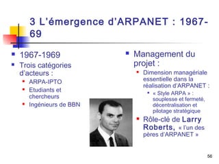 3 L’émergence d’ARPANET : 1967- 
69 
56 
 1967-1969 
 Trois catégories 
d’acteurs : 
 ARPA-IPTO 
 Etudiants et 
chercheurs 
 Ingénieurs de BBN 
 Management du 
projet : 
 Dimension managériale 
essentielle dans la 
réalisation d’ARPANET : 
 « Style ARPA » : 
souplesse et fermeté, 
décentralisation et 
pilotage stratégique 
 Rôle-clé de Larry 
Roberts, « l’un des 
pères d’ARPANET » 
 