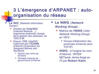 57 
3 L’émergence d’ARPANET : auto-organisation 
du réseau 
 Le NIC (Network Information 
Center) : 
 Ancêtre de l’InterNIC 
(Internet Network…), 
organisme américain chargé 
de la gestion des adresses, de 
1992 à 98 
 Depuis 1998, InterNIC 
supervisé par l’ICANN 
(Internet Corporation for 
Assigned Names and 
Numbers) 
 Gestion des noms de 
domaine 
 Véritable instance de 
gouvernance d’Internet 
 Le NWG (Network 
Working Group ) : 
 Matrice de l’INWG (Inter 
Network Working Group) 
en 1972 : 
 Groupe d’élaboration des 
protocoles d’Internet (dont 
TCP-IP) 
 INWG : à l’origine du nom 
d’Internet : INTER 
NETwork, terme forgé en 
72 par Robert Kahn 
 