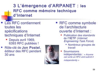 59 
3 L’émergence d’ARPANET : les 
RFC comme mémoire technique 
d’Internet 
 Les RFC contiennent 
toutes les 
spécifications 
techniques d’Internet 
 Depuis avril 1969, 
6393 RFC publiées ! 
 Rôle-clé de Jon Postel, 
éditeur des RFC pendant 
30 ans 
 RFC comme symbole 
de l’architecture 
ouverte d’Internet : 
 Publication des standards 
de l’IETF (Internet 
Engineering Task Force) 
 Nombreux groupes de 
travail 
 Soumissions 
indépendantes : « Anyone 
can write an RFC and submit it 
independently » 
 