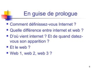 En guise de prologue 
 Comment définissez-vous Internet ? 
 Quelle différence entre internet et web ? 
 D’où vient internet ? Et de quand datez-vous 
son apparition ? 
 Et le web ? 
 Web 1, web 2, web 3 ? 
6 
 