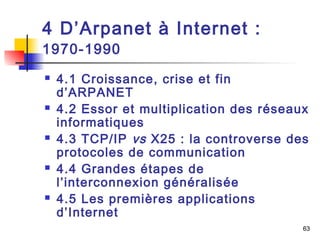 63 
4 D’Arpanet à Internet : 
1970-1990 
 4.1 Croissance, crise et fin 
d’ARPANET 
 4.2 Essor et multiplication des réseaux 
informatiques 
 4.3 TCP/IP vs X25 : la controverse des 
protocoles de communication 
 4.4 Grandes étapes de 
l’interconnexion généralisée 
 4.5 Les premières applications 
d’Internet 
 