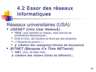 69 
4.2 Essor des réseaux 
informatiques 
Réseaux universitaires (USA): 
 USENET (Unix User Network) : 
 1979 ; pas vraiment un réseau, mais service de 
conférences électroniques ; 
 Créé à l’Univ. de Caroline du Nord par des étudiants 
 « l’Arpanet du pauvre » ; 
  création des newsgroup (forums de discussion) 
 BITNET (Because It’s Time NETwork) : 
 1981, Univ. de New York ; 
 création des listserv (listes de diffusion) ; 
 