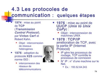 4.3 Les protocoles de 
communication : quelques étapes 
74 
 1974 : mise au point 
de TCP 
(Transmission 
Control Protocol ), 
par Vinton Cerf et 
Robert Kahn. 
 Objet : interconnexion 
de réseaux 
hétérogènes 
 1976 : adoption du 
protocole X25 comme 
norme ISO : 
 interconnexion des 
réseaux de 
télécommunications 
 1976 : mise au point de 
UUCP (Unix to Unix 
CoPy ) : 
 Objet : interconnexion de 
machines UNIX 
 1978 : TCP/IP 
amélioration de TCP, avec 
la partie IP (Internet 
Protocol) 
 IP gère les processus de 
routage, TCP contrôle le 
processus de connexion 
 N° IP : n° d’une machine sur le 
Net. 
 Ex. : 193.52.64.243 
 